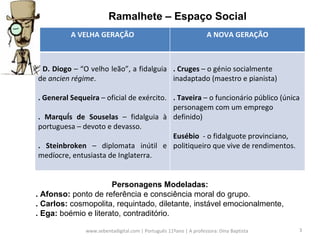 www.sebentadigital.com | Português 11ºano | A professora: Dina Baptista  Ramalhete – Espaço Social Personagens Modeladas: . Afonso:  ponto de referência e consciência moral do grupo. . Carlos:  cosmopolita, requintado, diletante, instável emocionalmente, . Ega:  boémio e literato, contraditório.  A VELHA GERAÇÃO A NOVA GERAÇÃO . D. Diogo  – “O velho leão”, a fidalguia de  ancien régime .  . General Sequeira  – oficial de exército. . Marquês de Souselas  – fidalguia à portuguesa – devoto e devasso. . Steinbroken  – diplomata inútil e medíocre, entusiasta de Inglaterra. . Cruges  – o génio socialmente inadaptado (maestro e pianista) . Taveira  – o funcionário público (única personagem com um emprego definido) Eusébio   - o fidalguote provinciano, politiqueiro que vive de rendimentos.  