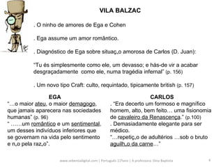 www.sebentadigital.com | Português 11ºano | A professora: Dina Baptista  VILA BALZAC . O ninho de amores de Ega e Cohen . Ega assume um amor romântico. . Diagnóstico de Ega sobre situação amorosa de Carlos (D. Juan):  “ Tu és simplesmente como ele, um devasso; e hás-de vir a acabar desgraçadamente  como ele, numa tragédia infernal”  (p. 156) . Um novo tipo Craft: culto, requintado, tipicamente british  (p. 157) EGA “…o maior  ateu , o maior  demagogo , que jamais aparecera nas sociedades humanas”  (p. 96) “ ……um  romântico  e um  sentimental , um desses indivíduos inferiores que se governam na vida pelo sentimento e não pela razão”.  CARLOS . “Era decerto um formoso e magnífico homem, alto, bem feito… uma fisionomia de  cavaleiro da Renascença .”  (p.100) . Demasiadamente elegante para ser médico. “…repetição de adultérios …sob o bruto  aguilhão da carne …” 