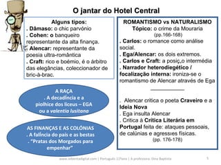 www.sebentadigital.com | Português 11ºano | A professora: Dina Baptista  O jantar do Hotel Central Alguns tipos: . Dâmaso:  o chic parvónio . Cohen: o  banqueiro representante da alta finança. . Alencar:  representante da poesia ultra-romântica . Craft:  rico e boémio, é o árbitro das elegâncias, coleccionador de bric-à-brac. ROMANTISMO vs NATURALISMO Tópico:  o crime da Mouraria (pp.166-168) . Carlos:  o romance como análise social. . Ega/Alencar:  os dois extremos. . Carlos e Craft:  a posição intermédia . Narrador heterodiegético / focalização interna:  ironiza-se o romantismo de Alencar através de Ega ___________ .  Alencar critica o poeta  Craveiro  e a  Ideia Nova . Ega insulta Alencar . Critica à  Crítica Literária em Portugal  feita de: ataques pessoais, de calúnias e agressões físicas.  (pp. 176-178) A RAÇA . A decadência e a piolhice dos liceus – EGA ou a  valentia lusitana AS FINANÇAS E AS COLÓNIAS . A falência do país e as bestas . “Pratas dos Morgados para empenhar”  