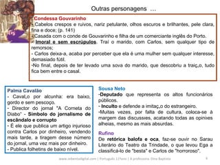 www.sebentadigital.com | Português 11ºano | A professora: Dina Baptista  Outras personagens  … .  Condessa Gouvarinho Cabelos crespos e ruivos, nariz petulante, olhos escuros e brilhantes, pele clara, fina e doce; (p. 141) - Casada com o conde de Gouvarinho e filha de um comerciante inglês do Porto. Imoral e sem escrúpulos . Traí o marido, com Carlos, sem qualquer tipo de remorsos; - Carlos deixa-a, acaba por perceber que ela é uma mulher sem qualquer interesse, demasiado fútil. No final, depois de ter levado uma sova do marido, que descobriu a traição, tudo fica bem entre o casal. Palma Cavalão - Cavalão por alcunha: era baixo, gordo e sem pescoço.  Director do jornal "A Corneta do Diabo“ -  Símbolo do jornalismo de escândalo e corrupto É ele que publica um artigo injurioso contra Carlos por dinheiro, vendendo mais tarde, a tiragem desse número do jornal, uma vez mais por dinheiro.  - Publica folhetins de baixo nível. Sousa Neto Deputado  que representa os altos funcionários públicos.  Inculto  e defende a imitação do estrangeiro.  Muitas vezes, por falta de cultura, coloca-se à margem das discussões, acatando todas as opiniões alheias, mesmo as mais absurdas. Rufino De  retórica balofa e oca , faz-se ouvir no Sarau Literário do Teatro da Trindade, o que levou Ega a classificá-lo de "besta" e Carlos de "horroroso".  