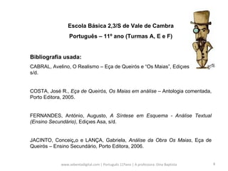 www.sebentadigital.com | Português 11ºano | A professora: Dina Baptista  Escola Básica 2,3/S de Vale de Cambra Português – 11º ano (Turmas A, E e F) Bibliografia usada: CABRAL, Avelino, O Realismo – Eça de Queirós e “Os Maias”, Edições Sebenta, s/d.  COSTA, José R.,  Eça de Queirós, Os Maias em análise  – Antologia comentada, Porto Editora, 2005. FERNANDES, António, Augusto,  A Síntese em Esquema - Análise Textual (Ensino Secundário) , Edições Asa, s/d.  JACINTO, Conceição e LANÇA, Gabriela,  Análise da Obra Os Maias , Eça de Queirós – Ensino Secundário, Porto Editora, 2006. 