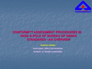 CONFORMITY ASSESSMENT PROCEDURES IN
INDIA & ROLE OF BUREAU OF INDIAN
STANDARDS –AN OVERVIEW
RAKESH VERMA
ADDITIONAL DIRECTOR GENERAL
BUREAU OF INDIAN STANDARDS
 