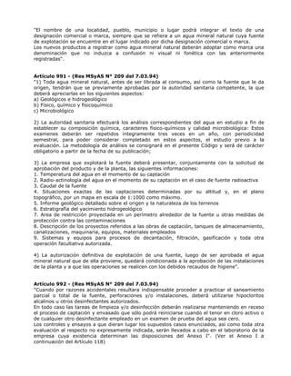 "El nombre de una localidad, pueblo, municipio o lugar podrá integrar el texto de una
designación comercial o marca, siempre que se refiera a un agua mineral natural cuya fuente
de explotación se encuentre en el lugar indicado por dicha designación comercial o marca.
Los nuevos productos a registrar como agua mineral natural deberán adoptar como marca una
denominación que no induzca a confusión ni visual ni fonética con las anteriormente
registradas".
Artículo 991 - (Res MSyAS N° 209 del 7.03.94)
"1) Toda agua mineral natural, antes de ser librada al consumo, así como la fuente que le da
origen, tendrán que se previamente aprobadas por la autoridad sanitaria competente, la que
deberá apreciarlas en los siguientes aspectos:
a) Geológicos e hidrogeológico
b) Físico, químico y fisicoquímico
c) Microbiológico
2) La autoridad sanitaria efectuará los análisis correspondientes del agua en estudio a fin de
establecer su composición química, caracteres fisico-químicos y calidad microbiológica: Estos
examenes deberán ser repetidos íntegramente tres veces en un año, con periodicidad
semestral, para poder considerar completado en estos aspectos, el estudio previo a la
evaluación. La metodología de análisis se consignará en el presente Código y será de carácter
obligatorio a partir de la fecha de su publicación;
3) La empresa que explotará la fuente deberá presentar, conjuntamente con la solicitud de
aprobación del producto y de la planta, las siguientes informaciones:
1. Temperatura del agua en el momento de su captación
2. Radio-actinología del agua en el momento de su captación en el caso de fuente radioactiva
3. Caudal de la fuente
4. Situaciones exactas de las captaciones determinadas por su altitud y, en el plano
topográfico, por un mapa en escala de 1:1000 como máximo.
5. Informe geológico detallado sobre el origen y la naturaleza de los terrenos
6. Estratigrafía del yacimiento hidrogeológico
7. Area de restricción proyectada en un perímetro alrededor de la fuente u otras medidas de
protección contra las contaminaciones
8. Descripción de los proyectos referidos a las obras de captación, tanques de almacenamiento,
canalizaciones, maquinaria, equipos, materiales empleados
9. Sistemas y equipos para procesos de decantación, filtración, gasificación y toda otra
operación facultativa autorizada.
4) La autorización definitiva de explotación de una fuente, luego de ser aprobada el agua
mineral natural que de ella proviene, quedará condicionada a la aprobación de las instalaciones
de la planta y a que las operaciones se realicen con los debidos recaudos de higiene".
Artículo 992 - (Res MSyAS N° 209 del 7.03.94)
"Cuando por razones accidentales resultara indispensable proceder a practicar el saneamiento
parcial o total de la fuente, perforaciones y/o instalaciones, deberá utilizarse hipocloritos
alcalinos u otros desinfectantes autorizados.
En todo caso las tareas de limpieza y/o desinfección deberán realizarse manteniendo en receso
el proceso de captación y envasado que sólo podrá reiniciarse cuando el tenor en cloro activo o
de cualquier otro desinfectante empleado en un examen de prueba del agua sea cero.
Los controles y ensayos a que dieran lugar los supuestos casos enunciados, así como toda otra
evaluación al respecto no expresamente indicada, serán llevados a cabo en el laboratorio de la
empresa cuya existencia determinan las disposiciones del Anexo I". (Ver el Anexo I a
continuación del Artículo 118)
 