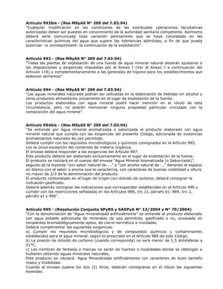 Artículo 992bis - (Res MSyAS N° 209 del 7.03.94)
"Cualquier modificación en las condiciones de las eventuales operaciones facultativas
autorizadas deben ser puestas en conocimiento de la autoridad sanitaria competente. Asimismo
deberá serle comunicada toda variación permanente que se haya constatado en las
características químicas del agua que supere las tolerancias admitidas, a fin de que pueda
autorizar -si correspondiere- la continuación de la explotación".
Artículo 993 - (Res MSyAS N° 209 del 7.03.94)
"Todas las plantas de explotación de una fuente de agua mineral natural deberán ajustarse a
las disposiciones y exigencias impuestas por el Anexo I (Ver el Anexo I a continuación del
Artículo 118) y complementariamente a las generales de higiene para los establecimientos que
elaboran alimentos".
Artículo 994 - (Res MSyAS N° 209 del 7.03.94)
"Las aguas minerales naturales podrán ser utilizadas en la elaboración de bebidas sin alcohol u
otros productos alimenticios únicamente en el lugar de explotación de la fuente.
Los productos elaborados con agua mineral podrá hacer mención en el rótulo de esta
circunstancia, pero no podrán mencionar ninguna propiedad particular vinculada con la
composición del agua mineral".
Artículo 994bis - (Res MSyAS N° 209 del 7.03.94)
"Se entiende por Agua mineral aromatizada o saborizada el producto elaborado con agua
mineral natural que cumpla con las exigencias del presente Código, adicionada de sustancias
aromatizantes naturales de uso permitido.
Deberá cumplir con los requisitos microbiológicos y químicos consignados en el Artículo 985,
con la única excepción del contenido de materia orgánica.
El envase deberá responder a las exigencias del Artículo 987.
Este producto deberá ser elaborado exclusivamente en el lugar de explotación de la fuente.
El producto se rotulará en el cuerpo del envase "Agua Mineral Aromatizada (o Saborizada)",
seguido de la leyenda "con sabor natural de ..." o "con aroma natural de ..." llenando el espacio
en blanco con el sabor o aroma que lo caracteriza, con caracteres de buenas visibilidad y altura
no mayor de 2/3 de la denominación del producto.
El producto carbonatado en el lugar de origen con dióxido de carbono, deberá consignar la
indicación gasificado.
Deberá además consignar las indicaciones que correspondan establecidas en el Artículo 986 y
cumplir con las restricciones señaladas en los Artículos 988, Inc 2), párrafo b); 989, Inc 2,
párrafo a) y 990".
Artículo 995 - (Resolución Conjunta SPyRS y SAGPyA N° 12/2004 y N° 70/2004)
“Con la denominación de "Agua mineralizada artificialmente" se entiende al producto elaborado
con agua potable adicionada de minerales de uso permitido, gasificada o no, envasada en
recipientes bromatológicamente aptos, de cierre hermético e inviolable.
Deberá cumplimentar las siguientes exigencias:
a) Cumplir los requisitos microbiológicos y de compuestos químicos y contaminantes
establecidos para el agua mineral, según lo prescripto en el Artículo 985 de este Código.
b) La presión de dióxido de carbono (cuando corresponda) no será menor de 1,5 atmósferas a
21°C.
c) Los nombres de fantasía o marcas no serán de fuentes o localidades donde se obtengan o
hubieren obtenido aguas minerales naturales.
Este producto se rotulará: Agua Mineralizada artificialmente con caracteres de buen tamaño
realce y Visibilidad.
Cuando el envase supere los dos (2) litros, deberán consignarse en el rótulo las siguientes
leyendas:
 