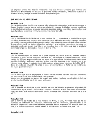La empresa tomará las medidas necesarias para que ninguna persona que padezca una
enfermedad transmisible por el agua o presente heridas infectadas, infecciones cutáneas o
sufra de diarrea, trabaje en zonas donde se manipula el agua".
JARABES PARA REFRESCOS
Artículo 1020
Con la denominación genérica de Jarabe y a los efectos de este Código, se entiende como tal el
líquido límpido, incoloro, que se obtiene por disolución en agua destilada o en agua potable de
la cantidad conveniente de azúcares: sacarosa, dextrosa, azúcar invertido o sus mezclas, para
que el producto presente a 15°C una densidad no menor de 1,30.
Artículo 1021
Con la denominación de Jarabe de o para refresco de ..., se entiende la disolución en agua
potable o agua destilada que contiene zumos de frutas, extractos vegetales, esencias naturales
permitidas, aromatizantes sintéticos autorizados, colorantes admitidos, alcohol etílico, gomas,
ácidos: cítrico, tartárico, láctico, glucónico, fosfórico, y una cantidad conveniente de azúcares:
sacarosa, dextrosa, azúcar invertido o sus mezclas, con o sin miel, para que el producto
terminado tenga una densidad no menor de 1,30 a 15°C.
Artículo 1022
Con la denominación de Jarabe de o para refresco de frutas (cítricas, ananás, cereza,
frambuesa, frutilla, guinda, manzana, granada, etc), se entiende el producto elaborado con no
menos del 30% en volumen del o de los jugos o su equivalente en zumo concentrado, agua
potable destilada y azúcares: sacarosa, azúcar invertido, dextrosa o sus mezclas, con o sin
miel, de modo tal que el producto terminado presente una densidad no menor de 1,30 a 15°C.
Estos productos se rotularán indicando el sabor predominante de la fruta y/o los nombres de
las frutas que intervengan.
Artículo 1023
Con el nombre de Arrope, se entiende el líquido viscoso, espeso, de color negruzco, preparado
por concentración de jugo de la fruta de tuna o penca.
Los arropes preparados con zumos de otras frutas podrán rotularse con el sabor de la fruta
predominante utilizada y/o de las frutas utilizadas.
Artículo 1024
Con el nombre de Jarabe de o para refresco de anís, se entiende el producto preparado por
disolución en agua de anís, de azúcares: sacarosa, dextrosa, azúcar invertido o sus mezclas,
con o sin miel, y el producto terminado deberá presentar una densidad no menor de 1,30 a
15°C.
Artículo 1025
Con el nombre de Jarabe de o para refresco de Moka, o Café, de Yerba Mate, de Té, de
Guaraná, se entienden los productos elaborados con las infusiones, percolaciones o los
extractos respectivos, y azúcares: sacarosa, dextrosa, azúcar invertido o sus mezclas, con o sin
miel, y el producto terminado deberá presentar una densidad no menor de 1,30 a 15°C.
Artículo 1026
 