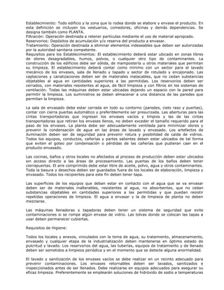 Establecimiento: Todo edificio y la zona que lo rodea donde se elabore y envase el producto. En
esta definición se incluyen los vestuarios, comedores, oficinas y demás dependencias. Se
designa también como PLANTA.
Filtración: Operación destinada a retener partículas mediante el uso de material apropiado.
Reservorios: Depósitos de acumulación y/o reserva del producto a envasar.
Tratamiento: Operación destinada a eliminar elementos indeseables que deben ser autorizadas
por la autoridad sanitaria competente.
Requisitos para los Establecimientos: El establecimiento deberá estar ubicado en zonas libres
de olores desagradables, humos, polvos, o cualquier otro tipo de contaminantes. La
construcción de los edificios debe ser sólida, de mampostería u otros materiales que permitan
su limpieza. El establecimiento deberá contar como mínimo con un sector para el lavado
mecánico de los envases, sala de llenado y tapado y sector de rotulado y encajonado. Las
captaciones y canalizaciones deben ser de materiales inatacables, que no cedan substancias
objetables al agua en cantidades superiores a las permitidas. Los reservorios deben ser
cerrados, con materiales resistentes al agua, de fácil limpieza y con filtros en los sistemas de
ventilación. Todas las máquinas deben estar ubicadas dejando un espacio con la pared para
permitir la limpieza. Los suministros se deben almacenar a una distancia de las paredes que
permitan la limpieza.
La sala de envasado debe estar cerrada en todo su contorno (paredes, cielo raso y puertas),
contar con cierra puertas automático y preferiblemente ser presurizada. Las aberturas para las
cintas transportadoras que ingresan los envases vacíos y limpios y las de las cintas
transportadoras que retiran los envases llenos, no deben exceder el tamaño requerido para el
paso de los envases. La planta debe ser adecuadamente ventilada para minimizar olores y
prevenir la condensación de agua en las áreas de lavado y envasado. Los artefactos de
iluminación deben ser de seguridad para prevenir rotura y posibilidad de caída de vidrios.
Todos los equipos, conductos, cañerías y partes salientes deben estar ubicados de tal forma
que eviten el goteo por condensación o pérdidas de las cañerías que pudieran caer en el
producto envasado.
Las cocinas, baños y otros locales no afectados al proceso de producción deben estar ubicados
sin acceso directo a las áreas de procesamiento. Las puertas de los baños deben tener
cierrapuertas. El aire comprimido debe estar libre de aceite, polvo, agua y otros contaminantes.
Toda la basura y desechos deben ser guardados fuera de los locales de elaboración, limpieza y
envasado. Todos los recipientes para este fin deben tener tapa.
Las superficies de los equipos que deban estar en contacto con el agua que se va envasar
deben ser de materiales inalterables, resistentes al agua, no absorbentes, que no cedan
substancias objetables en cantidades superiores a las permitidas y que puedan resistir
repetidas operaciones de limpieza. El agua a envasar y la de limpieza de planta no deben
mezclarse.
Las máquinas llenadoras y tapadoras deben tener un sistema de seguridad que evite
contaminaciones si se rompe algún envase de vidrio. Las tolvas donde se colocan las tapas a
usar deben permanecer cubiertas.
Requisitos de Higiene:
Todos los locales y anexos, vinculados con la toma de agua, su tratamiento, almacenamiento,
envasado y cualquier etapa de la industrialización deben mantenerse en óptimo estado de
pulcritud y lavado. Los reservorios del agua, las tuberías, equipos de tratamiento y de llenado
deben ser sometidos a limpieza periódica y en el momento que se detecte alguna anormalidad.
El lavado y sanitización de los envases vacíos se debe realizar en un recinto adecuado para
prevenir contaminaciones. Los envases retornables deben ser lavados, sanitizados e
inspeccionados antes de ser llenados. Debe realizarse en equipos adecuados para asegurar su
eficaz limpieza. Preferentemente se emplearán soluciones de hidróxido de sodio a temperaturas
 