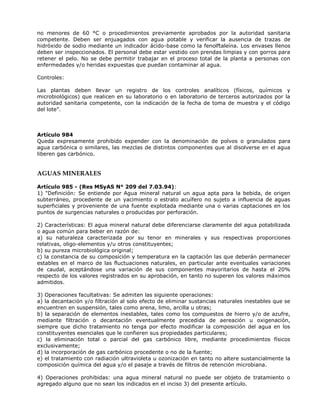 no menores de 60 °C o procedimientos previamente aprobados por la autoridad sanitaria
competente. Deben ser enjuagados con agua potable y verificar la ausencia de trazas de
hidróxido de sodio mediante un indicador ácido-base como la fenolftaleína. Los envases llenos
deben ser inspeccionados. El personal debe estar vestido con prendas limpias y con gorros para
retener el pelo. No se debe permitir trabajar en el proceso total de la planta a personas con
enfermedades y/o heridas expuestas que puedan contaminar al agua.
Controles:
Las plantas deben llevar un registro de los controles analíticos (físicos, químicos y
microbiológicos) que realicen en su laboratorio o en laboratorio de terceros autorizados por la
autoridad sanitaria competente, con la indicación de la fecha de toma de muestra y el código
del lote”.
Artículo 984
Queda expresamente prohibido expender con la denominación de polvos o granulados para
agua carbónica o similares, las mezclas de distintos componentes que al disolverse en el agua
liberen gas carbónico.
AGUAS MINERALES
Artículo 985 - (Res MSyAS N° 209 del 7.03.94):
1) "Definición: Se entiende por Agua mineral natural un agua apta para la bebida, de origen
subterráneo, procedente de un yacimiento o estrato acuífero no sujeto a influencia de aguas
superficiales y proveniente de una fuente explotada mediante una o varias captaciones en los
puntos de surgencias naturales o producidas por perforación.
2) Características: El agua mineral natural debe diferenciarse claramente del agua potabilizada
o agua común para beber en razón de:
a) su naturaleza caracterizada por su tenor en minerales y sus respectivas proporciones
relativas, oligo-elementos y/u otros constituyentes;
b) su pureza microbiológica original;
c) la constancia de su composición y temperatura en la captación las que deberán permanecer
estables en el marco de las fluctuaciones naturales, en particular ante eventuales variaciones
de caudal, aceptándose una variación de sus componentes mayoritarios de hasta el 20%
respecto de los valores registrados en su aprobación, en tanto no superen los valores máximos
admitidos.
3) Operaciones facultativas: Se admiten las siguiente operaciones:
a) la decantación y/o filtración al solo efecto de eliminar sustancias naturales inestables que se
encuentren en suspensión, tales como arena, limo, arcilla u otras;
b) la separación de elementos inestables, tales como los compuestos de hierro y/o de azufre,
mediante filtración o decantación eventualmente precedida de aereación u oxigenación,
siempre que dicho tratamiento no tenga por efecto modificar la composición del agua en los
constituyentes esenciales que le confieren sus propiedades particulares;
c) la eliminación total o parcial del gas carbónico libre, mediante procedimientos físicos
exclusivamente;
d) la incorporación de gas carbónico procedente o no de la fuente;
e) el tratamiento con radiación ultravioleta u ozonización en tanto no altere sustancialmente la
composición química del agua y/o el pasaje a través de filtros de retención microbiana.
4) Operaciones prohibidas: una agua mineral natural no puede ser objeto de tratamiento o
agregado alguno que no sean los indicados en el inciso 3) del presente artículo.
 