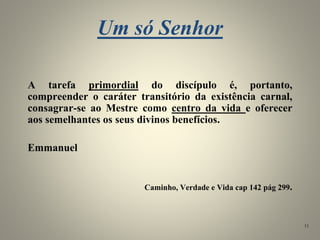 Um só Senhor
A tarefa primordial do discípulo é, portanto,
compreender o caráter transitório da existência carnal,
consagrar-se ao Mestre como centro da vida e oferecer
aos semelhantes os seus divinos benefícios.
Emmanuel
Caminho, Verdade e Vida cap 142 pág 299.
11
 