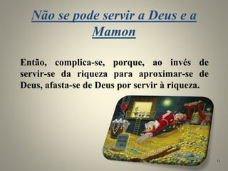 Não se pode servir a Deus e a
Mamon
Então, complica-se, porque, ao invés de
servir-se da riqueza para aproximar-se de
Deus, afasta-se de Deus por servir à riqueza.
12
 