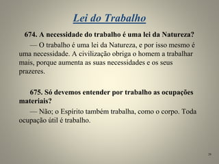 Lei do Trabalho
674. A necessidade do trabalho é uma lei da Natureza?
— O trabalho é uma lei da Natureza, e por isso mesmo é
uma necessidade. A civilização obriga o homem a trabalhar
mais, porque aumenta as suas necessidades e os seus
prazeres.
675. Só devemos entender por trabalho as ocupações
materiais?
— Não; o Espírito também trabalha, como o corpo. Toda
ocupação útil é trabalho.
28
 