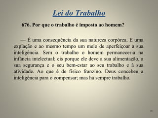 Lei do Trabalho
676. Por que o trabalho é imposto ao homem?
— É uma consequência da sua natureza corpórea. E uma
expiação e ao mesmo tempo um meio de aperfeiçoar a sua
inteligência. Sem o trabalho o homem permaneceria na
infância intelectual; eis porque ele deve a sua alimentação, a
sua segurança e o seu bem-estar ao seu trabalho e à sua
atividade. Ao que é de físico franzino. Deus concebeu a
inteligência para o compensar; mas há sempre trabalho.
29
 