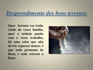 Desprendimento dos bens terrenos
Quer fortuna vos tenha
vindo da vossa família,
quer a tenhais ganho
com o vosso trabalho,
há uma coisa que não
deveis esquecer nunca: é
que tudo promana de
Deus, e tudo retorna a
Deus.
32
 