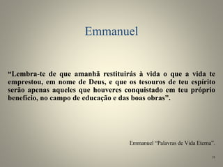 Emmanuel
“Lembra-te de que amanhã restituirás à vida o que a vida te
emprestou, em nome de Deus, e que os tesouros de teu espírito
serão apenas aqueles que houveres conquistado em teu próprio
benefício, no campo de educação e das boas obras”.
Emmanuel “Palavras de Vida Eterna”.
35
 