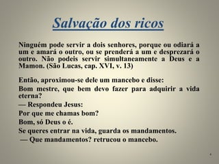 Salvação dos ricos
Ninguém pode servir a dois senhores, porque ou odiará a
um e amará o outro, ou se prenderá a um e desprezará o
outro. Não podeis servir simultaneamente a Deus e a
Mamon. (São Lucas, cap. XVI, v. 13)
Então, aproximou-se dele um mancebo e disse:
Bom mestre, que bem devo fazer para adquirir a vida
eterna?
— Respondeu Jesus:
Por que me chamas bom?
Bom, só Deus o é.
Se queres entrar na vida, guarda os mandamentos.
— Que mandamentos? retrucou o mancebo.
4
 