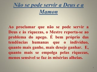 Não se pode servir a Deus e a
Mamon
Ao proclamar que não se pode servir a
Deus e às riquezas, o Mestre reporta-se ao
problema do apego. É bem próprio das
tendências humanas que o indivíduo,
quanto mais ganhe, mais deseje ganhar. E,
quanto mais se empolga pelas riquezas,
menos sensível se faz às misérias alheias.
7
 