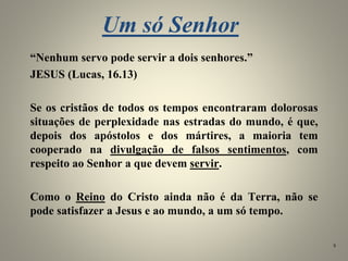 Um só Senhor
“Nenhum servo pode servir a dois senhores.”
JESUS (Lucas, 16.13)
Se os cristãos de todos os tempos encontraram dolorosas
situações de perplexidade nas estradas do mundo, é que,
depois dos apóstolos e dos mártires, a maioria tem
cooperado na divulgação de falsos sentimentos, com
respeito ao Senhor a que devem servir.
Como o Reino do Cristo ainda não é da Terra, não se
pode satisfazer a Jesus e ao mundo, a um só tempo.
8
 