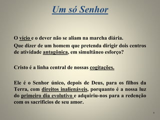 Um só Senhor
O vício e o dever não se aliam na marcha diária.
Que dizer de um homem que pretenda dirigir dois centros
de atividade antagônica, em simultâneo esforço?
Cristo é a linha central de nossas cogitações.
Ele é o Senhor único, depois de Deus, para os filhos da
Terra, com direitos inalienáveis, porquanto é a nossa luz
do primeiro dia evolutivo e adquiriu-nos para a redenção
com os sacrifícios de seu amor.
9
 