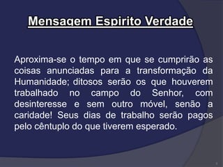 Mensagem Espirito Verdade
Aproxima-se o tempo em que se cumprirão as
coisas anunciadas para a transformação da
Humanidade; ditosos serão os que houverem
trabalhado no campo do Senhor, com
desinteresse e sem outro móvel, senão a
caridade! Seus dias de trabalho serão pagos
pelo cêntuplo do que tiverem esperado.
3
 