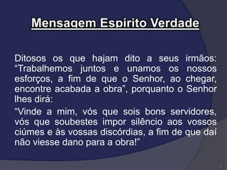 Mensagem Espirito Verdade
Ditosos os que hajam dito a seus irmãos:
“Trabalhemos juntos e unamos os nossos
esforços, a fim de que o Senhor, ao chegar,
encontre acabada a obra”, porquanto o Senhor
lhes dirá:
“Vinde a mim, vós que sois bons servidores,
vós que soubestes impor silêncio aos vossos
ciúmes e às vossas discórdias, a fim de que daí
não viesse dano para a obra!”
4
 
