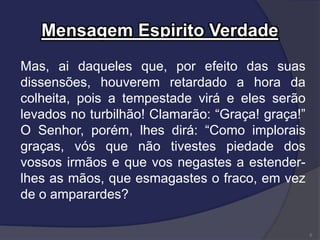 Mensagem Espirito Verdade
Mas, ai daqueles que, por efeito das suas
dissensões, houverem retardado a hora da
colheita, pois a tempestade virá e eles serão
levados no turbilhão! Clamarão: “Graça! graça!”
O Senhor, porém, lhes dirá: “Como implorais
graças, vós que não tivestes piedade dos
vossos irmãos e que vos negastes a estender-
lhes as mãos, que esmagastes o fraco, em vez
de o amparardes?
5
 
