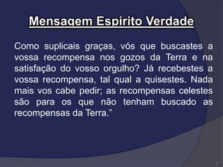 Mensagem Espirito Verdade
Como suplicais graças, vós que buscastes a
vossa recompensa nos gozos da Terra e na
satisfação do vosso orgulho? Já recebestes a
vossa recompensa, tal qual a quisestes. Nada
mais vos cabe pedir; as recompensas celestes
são para os que não tenham buscado as
recompensas da Terra.”
6
 