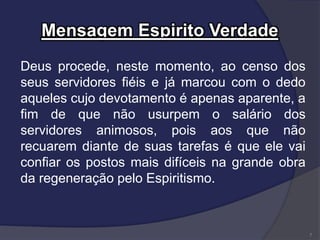 Mensagem Espirito Verdade
Deus procede, neste momento, ao censo dos
seus servidores fiéis e já marcou com o dedo
aqueles cujo devotamento é apenas aparente, a
fim de que não usurpem o salário dos
servidores animosos, pois aos que não
recuarem diante de suas tarefas é que ele vai
confiar os postos mais difíceis na grande obra
da regeneração pelo Espiritismo.
7
 