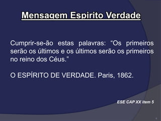 Mensagem Espirito Verdade
Cumprir-se-ão estas palavras: “Os primeiros
serão os últimos e os últimos serão os primeiros
no reino dos Céus.”
O ESPÍRITO DE VERDADE. Paris, 1862.
ESE CAP XX item 5
8
 