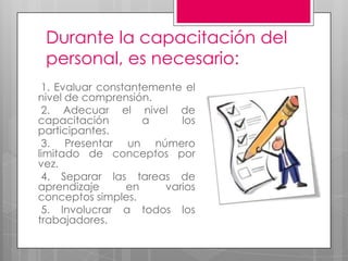 Durante la capacitación del personal, es necesario: 1. Evaluar constantemente el nivel de comprensión. 2. Adecuar el nivel de capacitación a los participantes.  3. Presentar un número limitado de conceptos por vez. 4. Separar las tareas de aprendizaje en varios conceptos simples. 5. Involucrar a todos los trabajadores.