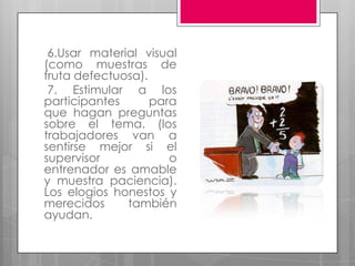 6.Usar material visual (como muestras de fruta defectuosa).  7. Estimular a los participantes para que hagan preguntas sobre el tema. (los trabajadores van a sentirse mejor si el supervisor o entrenador es amable y muestra paciencia). Los elogios honestos y merecidos también ayudan. 