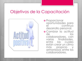 Objetivos de la CapacitaciónProporcionar oportunidades para el continuo desarrollo personal. Cambiar la actitud de los colaboradores, con varias finalidades, entre las cuales están crear un clima más propicio y armoniosos entre los colaboradores.