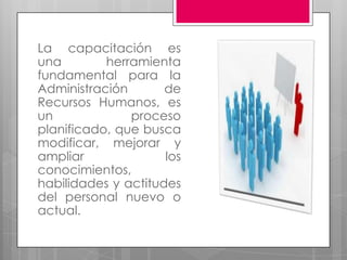 La capacitación es una herramienta fundamental para la Administración de Recursos Humanos, es un proceso planificado, que busca modificar, mejorar y ampliar los conocimientos, habilidades y actitudes del personal nuevo o actual.