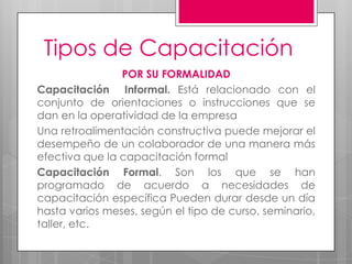 Tipos de CapacitaciónPOR SU FORMALIDAD Capacitación  Informal. Está relacionado con el conjunto de orientaciones o instrucciones que se dan en la operatividad de la empresaUna retroalimentación constructiva puede mejorar el desempeño de un colaborador de una manera más efectiva que la capacitación formal  Capacitación Formal. Sonlos que se han programado de acuerdo a necesidades de capacitación específica Pueden durar desde un día hasta varios meses, según el tipo de curso, seminario, taller, etc.