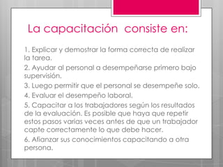 La capacitación  consiste en:1. Explicar y demostrar la forma correcta de realizar la tarea. 2. Ayudar al personal a desempeñarse primero bajo supervisión. 3. Luego permitir que el personal se desempeñe solo.4. Evaluar el desempeño laboral.5. Capacitar a los trabajadores según los resultados de la evaluación. Es posible que haya que repetir estos pasos varias veces antes de que un trabajador capte correctamente lo que debe hacer. 6. Afianzar sus conocimientos capacitando a otra persona. 
