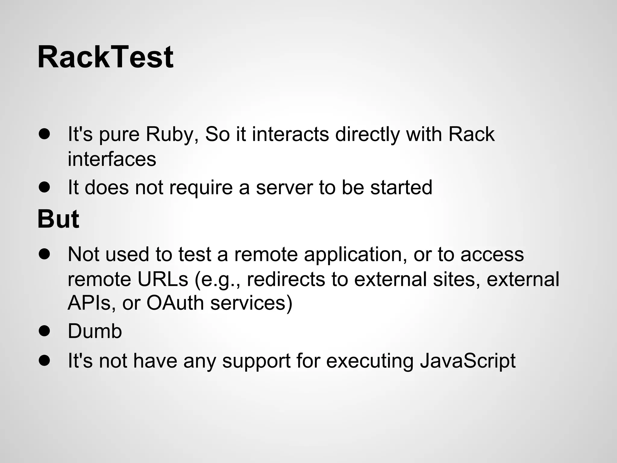 RackTest

● It's pure Ruby, So it interacts directly with Rack
    interfaces
●   It does not require a server to be started
But
● Not used to test a remote application, or to access
    remote URLs (e.g., redirects to external sites, external
    APIs, or OAuth services)
●   Dumb
●   It's not have any support for executing JavaScript
 