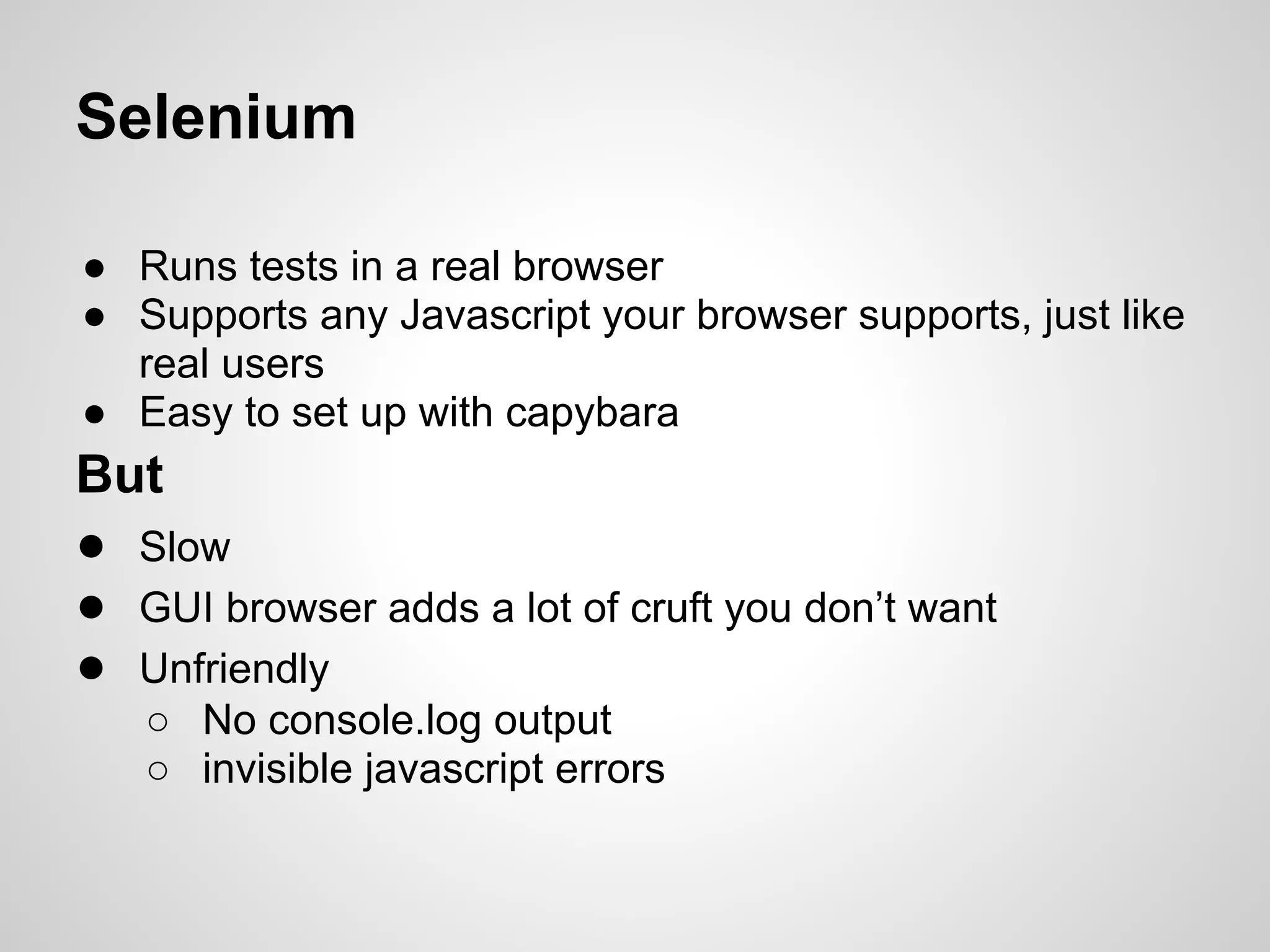 Selenium

● Runs tests in a real browser
● Supports any Javascript your browser supports, just like
  real users
● Easy to set up with capybara
But
● Slow
● GUI browser adds a lot of cruft you don’t want
● Unfriendly
   ○ No console.log output
   ○ invisible javascript errors
 