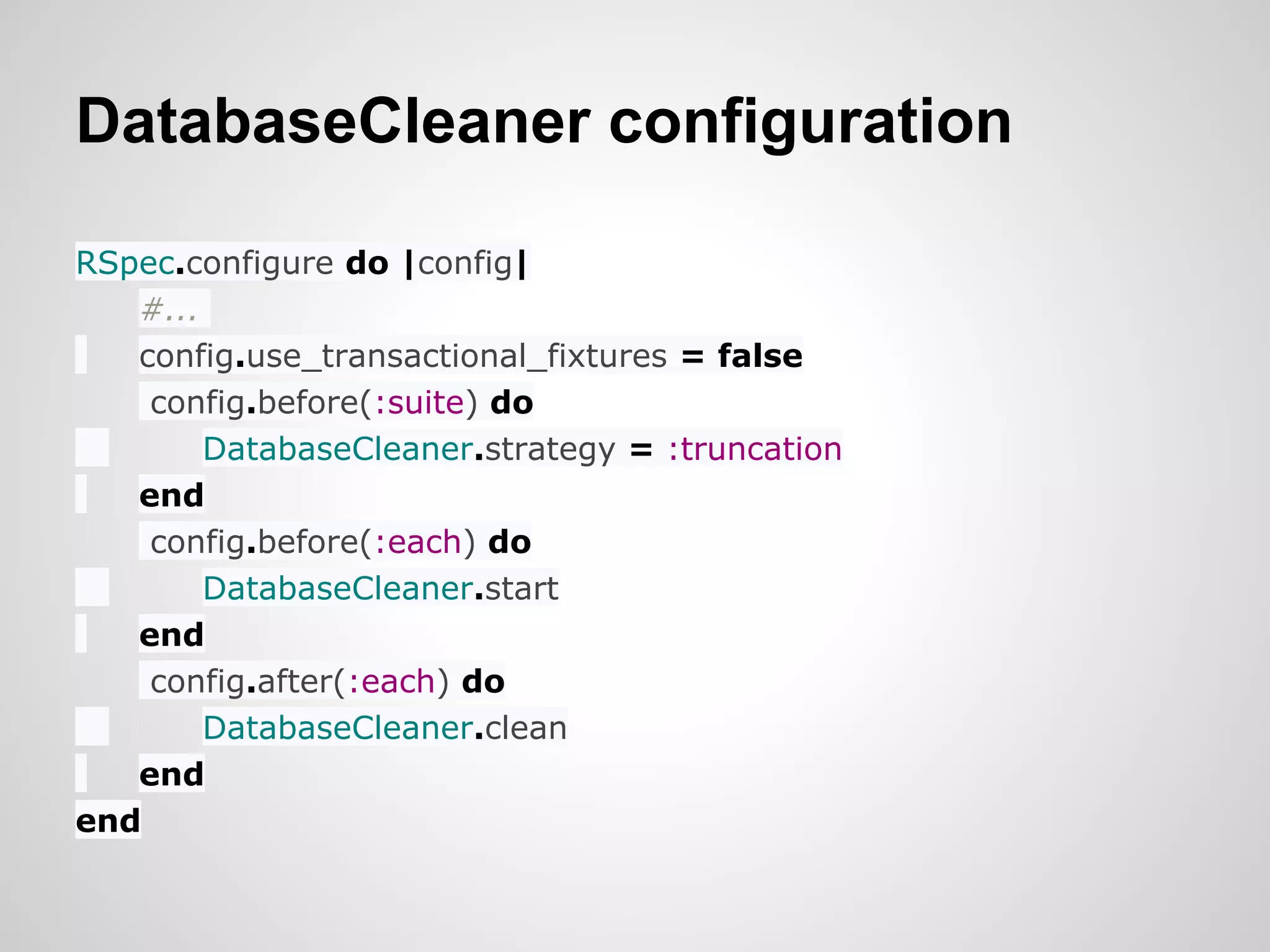 DatabaseCleaner configuration

RSpec.configure do |config|
   #...
   config.use_transactional_fixtures = false
    config.before(:suite) do
        DatabaseCleaner.strategy = :truncation
   end
    config.before(:each) do
        DatabaseCleaner.start
   end
    config.after(:each) do
        DatabaseCleaner.clean
   end
end
 