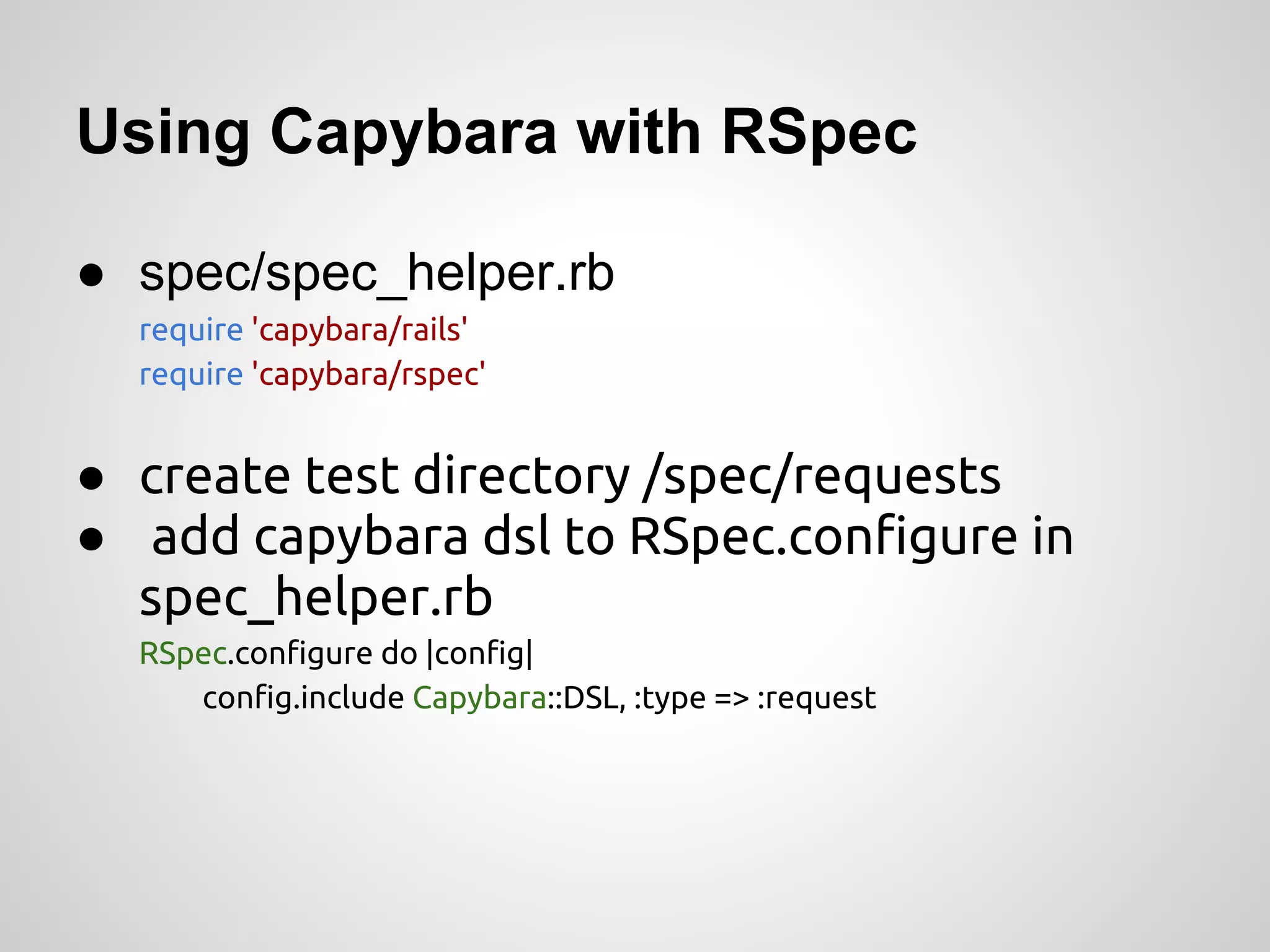 Using Capybara with RSpec

● spec/spec_helper.rb
  require 'capybara/rails'
  require 'capybara/rspec'


● create test directory /spec/requests
● add capybara dsl to RSpec.configure in
  spec_helper.rb
  RSpec.configure do |config|
     config.include Capybara::DSL, :type => :request
 