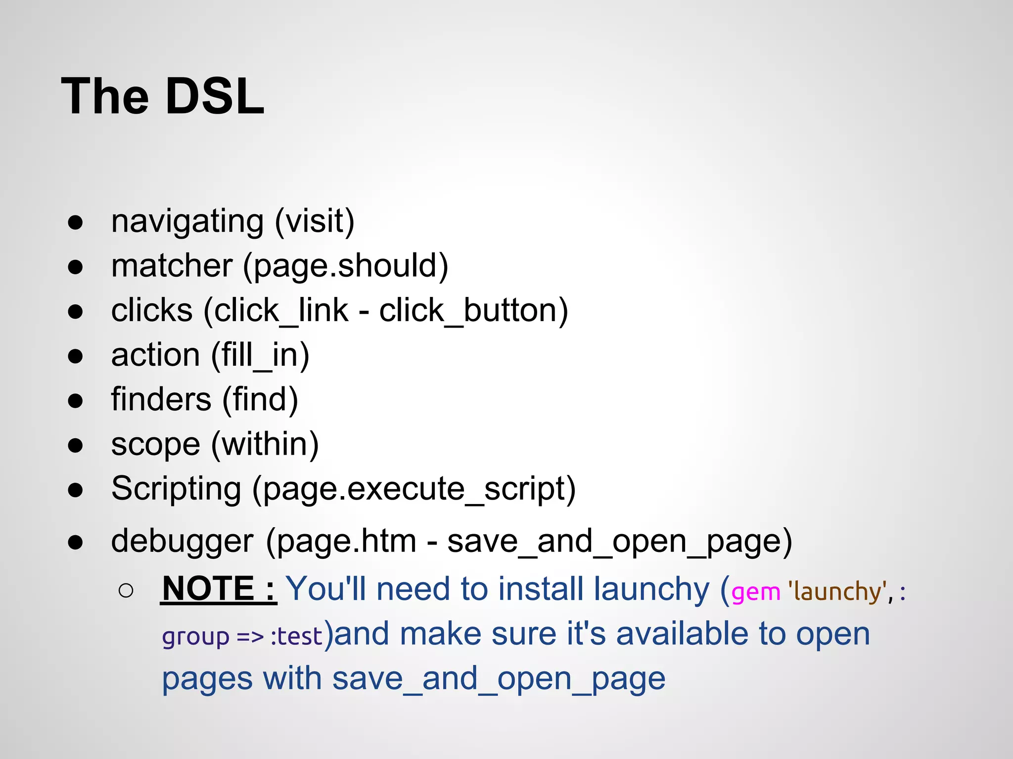 The DSL

●   navigating (visit)
●   matcher (page.should)
●   clicks (click_link - click_button)
●   action (fill_in)
●   finders (find)
●   scope (within)
●   Scripting (page.execute_script)
● debugger (page.htm - save_and_open_page)
  ○ NOTE : You'll need to install launchy (gem 'launchy', :
     group => :test)and make sure it's available to open
     pages with save_and_open_page
 