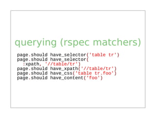 querying (rspec matchers)
page.should have_selector('table tr')
page.should have_selector(
  :xpath, '//table/tr')
page.should have_xpath('//table/tr')
page.should have_css('table tr.foo')
page.should have_content('foo')
 