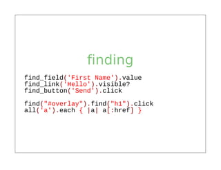 finding
find_field('First Name').value
find_link('Hello').visible?
find_button('Send').click
find("#overlay").find("h1").click
all('a').each { |a| a[:href] }
 