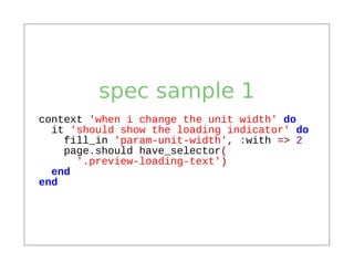 spec sample 1
context 'when i change the unit width' do
  it 'should show the loading indicator' do
    fill_in 'param-unit-width', :with => 2
    page.should have_selector(
      '.preview-loading-text')
  end
end
 