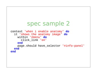 spec sample 2
context 'when i enable anatomy' do
  it 'shows the anatomy image' do
    within '#menu' do
      click_link 'on'
    end
    page.should have_selector '#info-panel'
  end
end
 