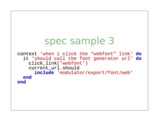 spec sample 3
context 'when i click the "webfont" link' do
  it 'should call the font generator url' do
    click_link('webfont')
    current_url.should
      include 'modulator/export/font/web'
  end
end
 