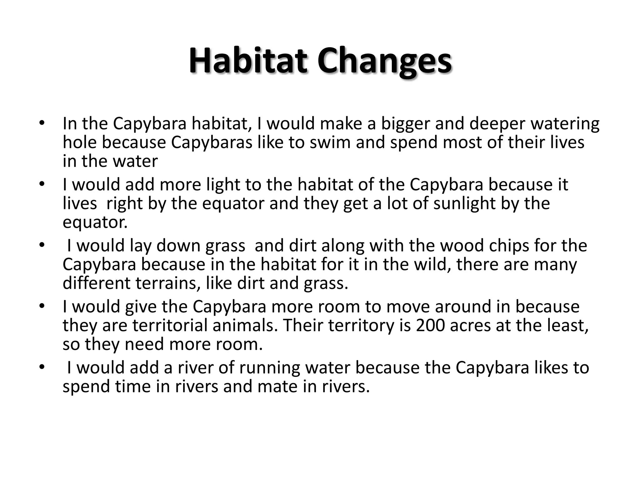 Zoo ObservationsWhat was the size of the habitat at the zoo?The habitat was about four times the size of my roomWhat did it look like?The Capybara habitat was a room with surrounding rock formations and trees. It was enclosed by glass. The floor on the ground was made of wood chips. The shelter was masses of rock and logs. The habitat wasn’t really clean but it was still nice.What other animals shared the habitat?There were three other animals in the habitat. The animals were a Scarlet Macaw, the Roseate Spoonbill, a Pintail Duck, and anteaters.What were the food and water sources? There was alfalfa hay laid out on the ground for the Capybara. There was also a small watering hole.Anything else?The Capybaras in the habitat were either laying down or walking around. There were three Capybara in the habitat.
