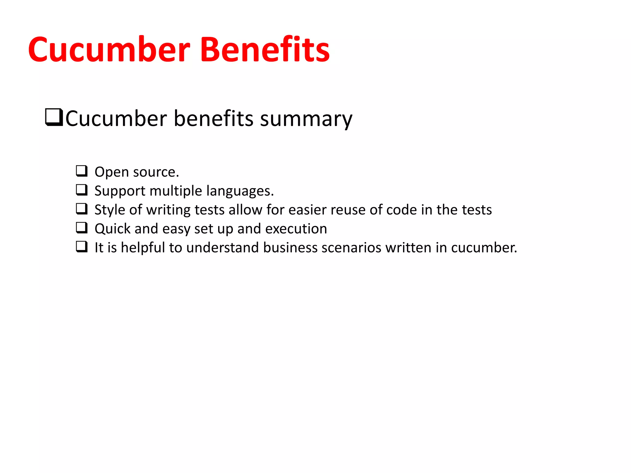 Cucumber Benefits
Cucumber benefits summary
 Open source.
 Support multiple languages.
 Style of writing tests allow for easier reuse of code in the tests
 Quick and easy set up and execution
 It is helpful to understand business scenarios written in cucumber.
 