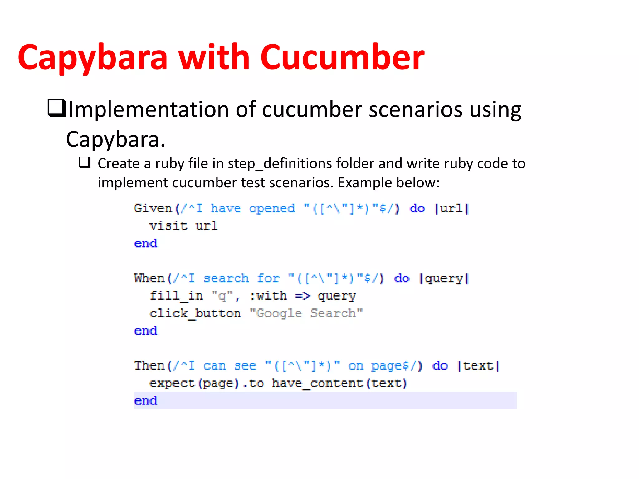 Capybara with Cucumber
Implementation of cucumber scenarios using
Capybara.
 Create a ruby file in step_definitions folder and write ruby code to
implement cucumber test scenarios. Example below:
 