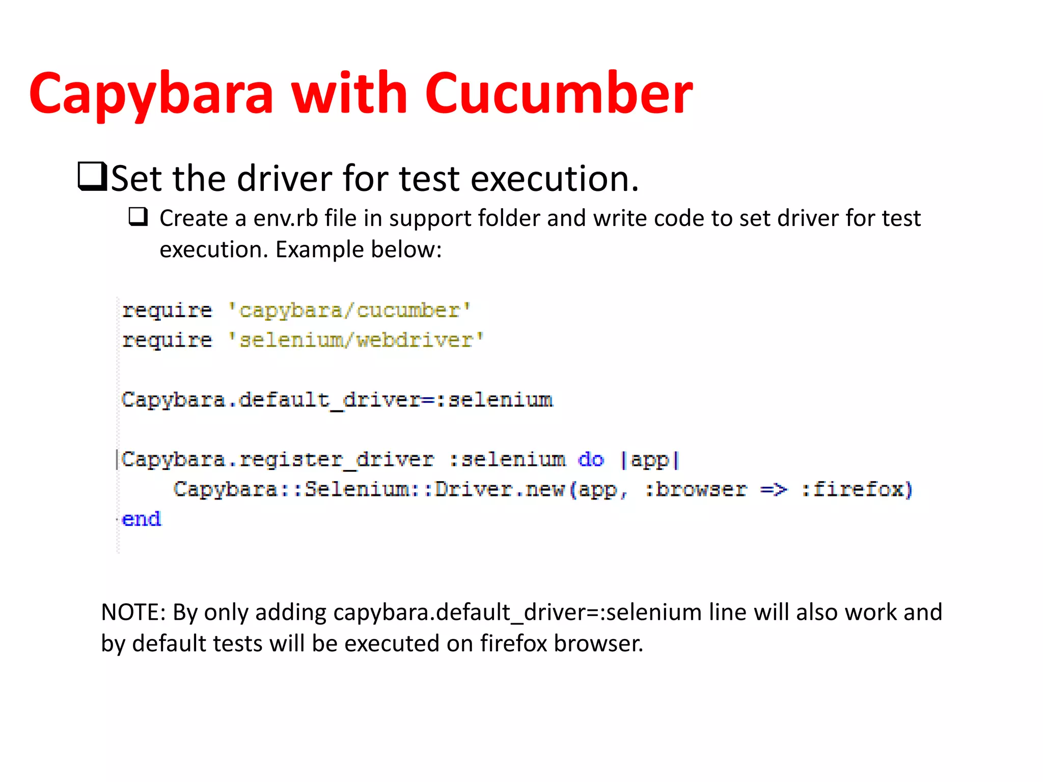 Capybara with Cucumber
Set the driver for test execution.
 Create a env.rb file in support folder and write code to set driver for test
execution. Example below:
NOTE: By only adding capybara.default_driver=:selenium line will also work and
by default tests will be executed on firefox browser.
 