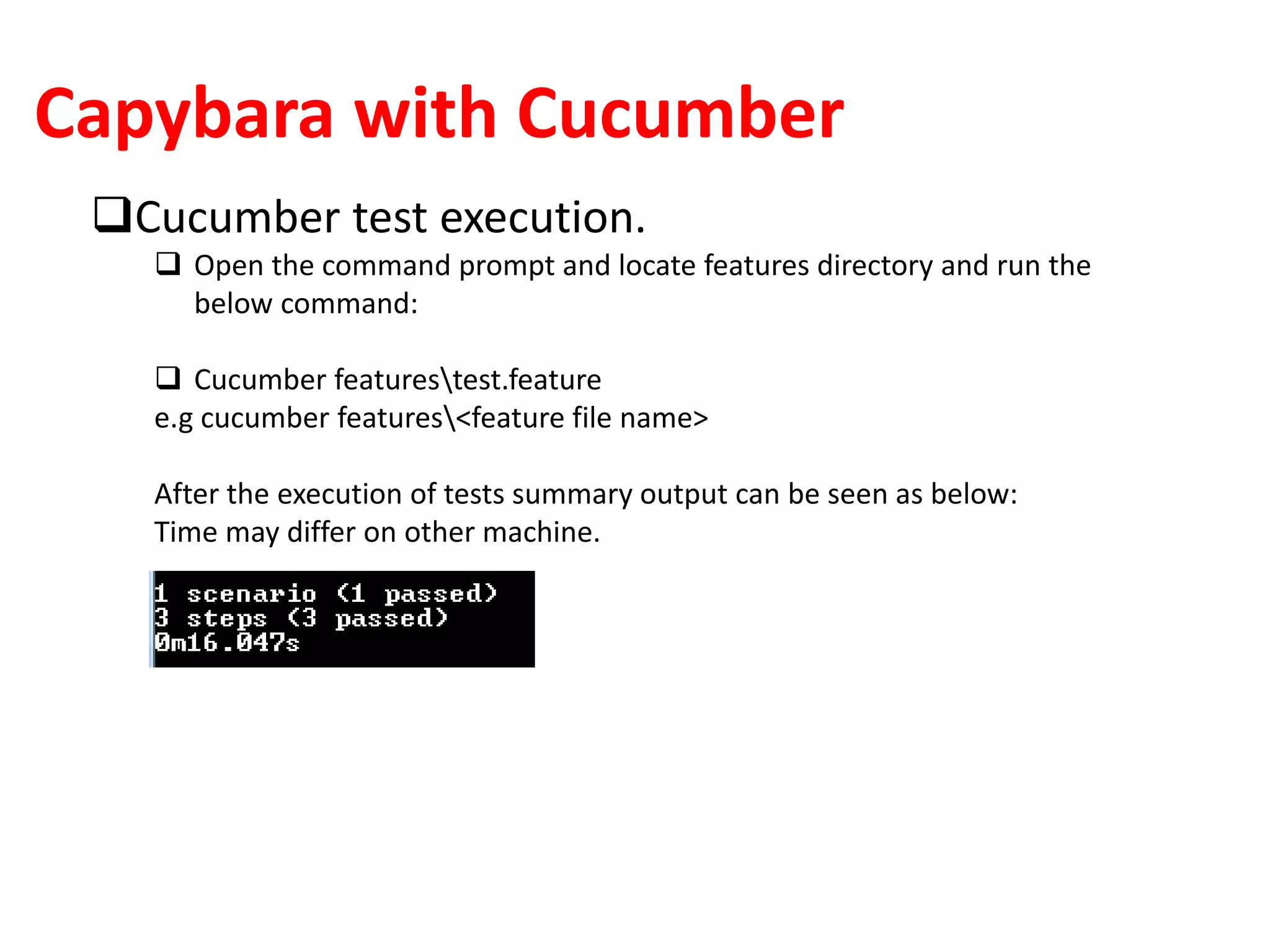 Capybara with Cucumber
Cucumber test execution.
 Open the command prompt and locate features directory and run the
below command:
 Cucumber featurestest.feature
e.g cucumber features<feature file name>
After the execution of tests summary output can be seen as below:
Time may differ on other machine.
 