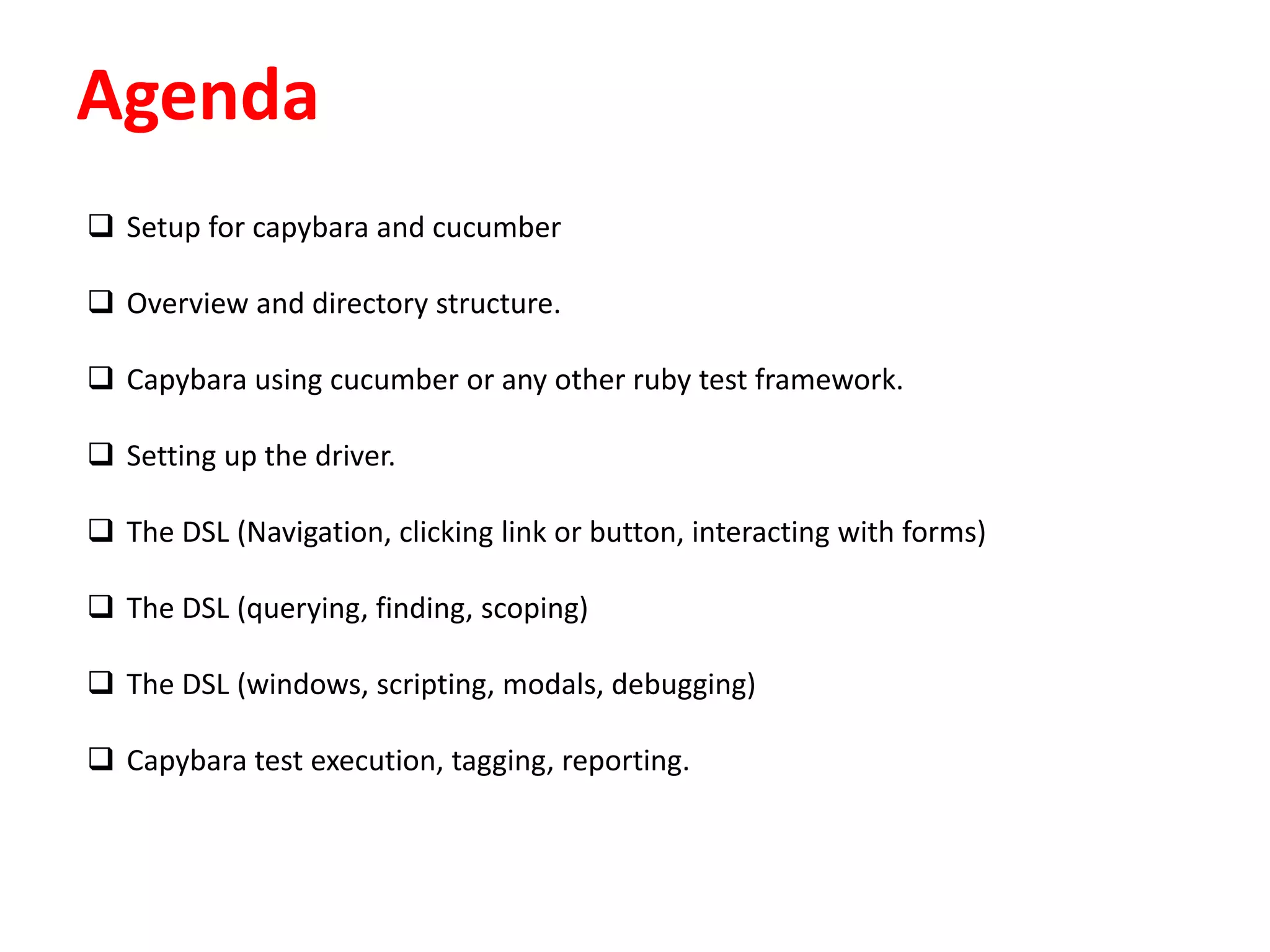 Agenda
 Setup for capybara and cucumber
 Overview and directory structure.
 Capybara using cucumber or any other ruby test framework.
 Setting up the driver.
 The DSL (Navigation, clicking link or button, interacting with forms)
 The DSL (querying, finding, scoping)
 The DSL (windows, scripting, modals, debugging)
 Capybara test execution, tagging, reporting.
 