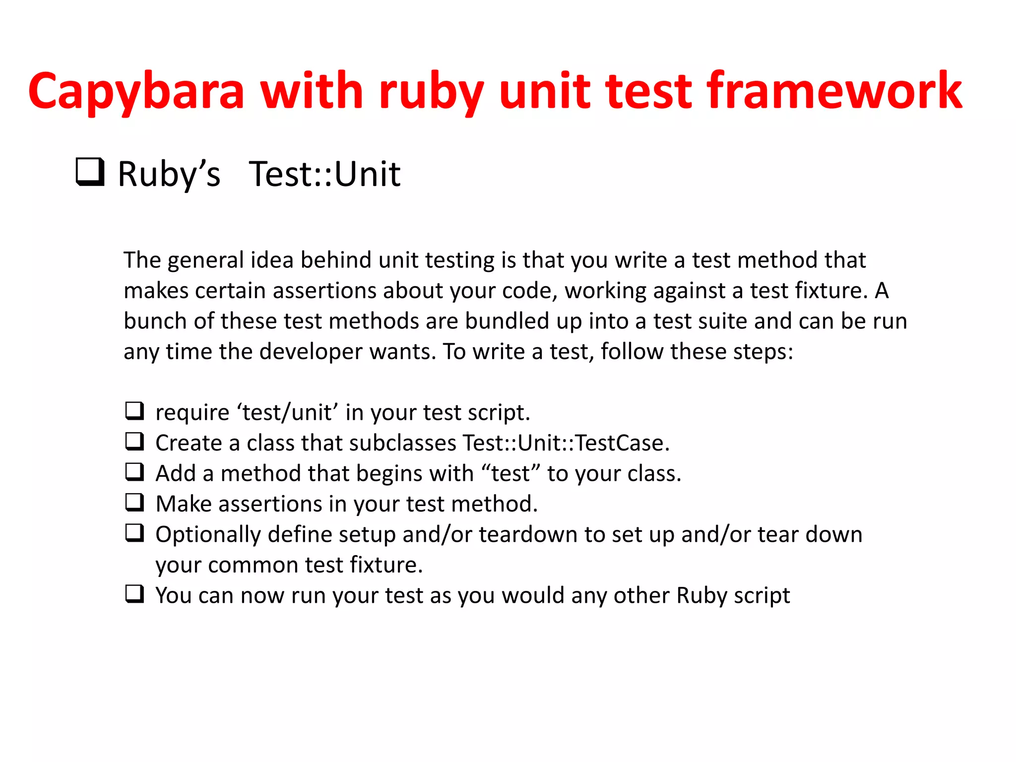 Capybara with ruby unit test framework
 Ruby’s Test::Unit
The general idea behind unit testing is that you write a test method that
makes certain assertions about your code, working against a test fixture. A
bunch of these test methods are bundled up into a test suite and can be run
any time the developer wants. To write a test, follow these steps:
 require ‘test/unit’ in your test script.
 Create a class that subclasses Test::Unit::TestCase.
 Add a method that begins with “test” to your class.
 Make assertions in your test method.
 Optionally define setup and/or teardown to set up and/or tear down
your common test fixture.
 You can now run your test as you would any other Ruby script
 